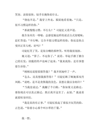 笑容，表情很怪，似乎在掩饰着什么。
  “倒也不是，”我穿上外衣，狐疑地看着她，“只是，
很不习惯这样的你。
        ”
  “那就慢慢习惯，不行么？”司徒忆又柔声道。
  我全身再次一哆嗦，总感觉她这样的说话方式很暧昧，
赶忙答道：“不行啊，完全不想习惯这样的你，你还是快点
变回正常人吧，好吗？”
  司徒忆笑了笑，是很自嘲的那种笑，听得我很别扭。
  她又道：“算了，不逗你了，”说着，举起手撩了撩自
己的长发，清脆的铃声也响了起来，“我来找你，是有事想
要告诉你。
    ”
  “刚刚还说想要报答我？”我不屑地哼了一声。
  “怎么，还真想我报答你？”司徒忆眯了眯她那双丹
凤眼，
  “说吧，是不是贪图我的美色，真想让我以身相许？”
  “当我没说过，”我翻了个白眼，“你如果又是路过，
那你现在可以真正路过，然后离开这里了，永别。”我说着
就要转身回房。
  “我是真的有正事，
          ”司徒忆收起了那张开玩笑的脸，
正色道，
   “你要小心那个叫小翠的丫鬟。”


  我一愣。
 