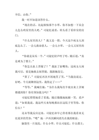 不信，由你。”
     我一时不知道该答什么。
     “现在的话，比起烦恼那个小翠，你不如想一下呆会
儿怎么哄屋里的人吧。”司徒忆说着，转头看了看卧室的房
门。
     “什么屋里的人？”我又是一愣，今天这个疯女人到
底怎么了，一会儿救命恩人，一会儿小翠，一会儿又屋里的
人。
     “你就是呆瓜一个，
             ”司徒忆轻声哼了哼，随后道，
                          “真
是难为了郡主。
      ”
     “你怎么扯上晋凝了？”我扯了扯嘴角，这疯女人闹
我可以，要是她敢去闹晋凝，我跟她没完。
     “算了，”司徒忆再次不屑地笑了笑，“当我没说过。
好吧，今天就聊到这里，我得走了……”
     “等等，”我喊住她，“为什么我每次半夜出来上茅厕
都遇到你？你有预知能力吗？”
     司徒忆愣愣地看了看我，随后微微地妩媚一笑，柔声
道：“如果我说，我这些天来每晚都站在这院子里等你，你
信么？”
     还未等我反应过来，司徒忆却早已带着那在我看来无
比诡异的笑容，
      “嗖”地一声再次瞬间消失在我的眼前。
     脑袋里一片混乱，什么小翠，什么司徒忆，什么郡主，
 