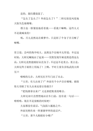 是的，我们遭强盗了。
     “怎么了怎么了？外面怎么了？”二师兄很没风度地
大惊失色地嚷嚷。
     郡主也一脸紧张地看着我——看我干嘛啊，这些人又
不是我喊来的！
     呃，月儿竟然还在睡梦中，只是转了个身子并且咂了
咂嘴。


常言道，会叫的狗不咬人。虽然这个比喻不太厚道，不过这
时候，大师兄唰地站了起来——突然发现车厢竟然造得这么
高，大师兄竟然能刚好站直身子，不过这不是重点，重点是，
大师兄终于派得上用场了！上啊，平时主要负责练武的大师
兄！
 ！
     啪啪的几步，大师兄打开车门站了出去。
  “大哥，有人出来了！
           ”外面有个小声音在嚷嚷，敢情
你大哥瞎了有人出来还要让你报告？
     “把钱都拿出来！”又是那把粗重的嗓音。
     大师兄却只直愣愣地站在车门前，没有说一句话——
喂喂喂，现在不是耍酷的时候吧！
     大家都没有说话，气氛陷入尴尬之中。
     外面突然传来一阵窸窸窣窣的说话声。
     “大哥，那个人眼睛好小哦！”
 