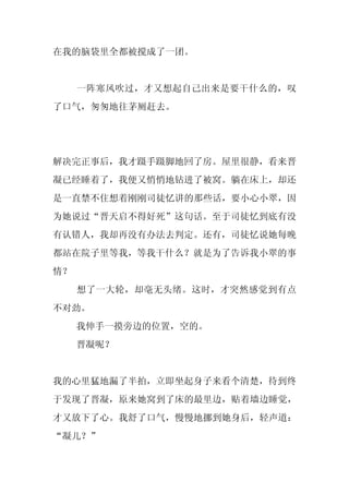 在我的脑袋里全都被搅成了一团。


     一阵寒风吹过，才又想起自己出来是要干什么的，叹
了口气，匆匆地往茅厕赶去。




解决完正事后，我才蹑手蹑脚地回了房。屋里很静，看来晋
凝已经睡着了，我便又悄悄地钻进了被窝。躺在床上，却还
是一直禁不住想着刚刚司徒忆讲的那些话，要小心小翠，因
为她说过“晋天启不得好死”这句话。至于司徒忆到底有没
有认错人，我却再没有办法去判定。还有，司徒忆说她每晚
都站在院子里等我，等我干什么？就是为了告诉我小翠的事
情？
     想了一大轮，却毫无头绪。这时，才突然感觉到有点
不对劲。
     我伸手一摸旁边的位置，空的。
     晋凝呢？


我的心里猛地漏了半拍，立即坐起身子来看个清楚，待到终
于发现了晋凝，原来她窝到了床的最里边，贴着墙边睡觉，
才又放下了心。我舒了口气，慢慢地挪到她身后，轻声道：
“凝儿？”
 