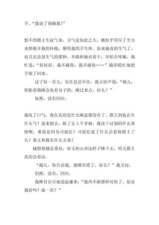 手，
 “我说了别碰我！
        ”


想不到郡主生起气来，力气是如此之大，她似乎用尽了全力
来挣脱开我的怀抱，掰得我的手生疼。原来她真的生气了，
而且还是很生气的那种，不敢和她对着干，害怕弄疼她，我
忙道：“好好好，我不碰你，我不碰你……”随即慌忙地把
手缩了回来。
  过了好一会儿，实在是忍不住，我又轻声道：“凝儿，
你贴着墙睡会冻着身子的，睡过来点，好么？”
  依然，没有回应。


我叹了口气，现在真的是什么睡意都没有了。郡主到底在生
什么气？思来想去，除了去上个茅厕，我没干过别的什么事
情啊。难道是因为司徒忆？司徒忆说了什么话惹恼郡主了
么？那又和我有什么关系？
 越想便越是委屈，却又担心再这样子睡下去，明天郡主
真的会着凉。
  “凝儿，你告诉我，我哪里错了，好么？”我又问。
  仍然，没有，回应。
  我唯有盲目地道起谦来：
            “我再不敢那样对你了，原谅
我好吗？就一次？”
 