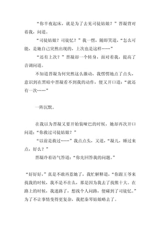 “你半夜起床，就是为了去见司徒姑娘？”晋凝背对
着我，问道。
  “司徒姑娘？司徒忆？”我一愣，随即笑道，
                     “怎么可
能，是她自己突然出现的，上次也是这样……”
  “还有上次？”晋凝却一个转身，面对着我，提高了
音调问道。
  不知道晋凝为何突然这么激动，我愣愣地点了点头，
意识到在黑暗中晋凝看不到我的动作，便又开口道：“就还
有一次……”


  一阵沉默。


  在我以为晋凝又要开始装哑巴的时候，她却再次开口
问道：“你救过司徒姑娘？”
  “以前是救过……”我点点头，又道，
                  “凝儿，睡过来
点，好么？”
  晋凝冷着语气答道：
          “你先回答我的问题。”


“好好好，
    ”真是不敢再惹她了，我忙解释道，
                   “你跟王爷来
找我的时候，我不是不在么，那是因为我去了找熊十大。在
路上的时候，我迷路了，想找个人问路，便碰到了司徒忆。”
为了不让事情变得更复杂，我把秦琴姑娘略去了。
 