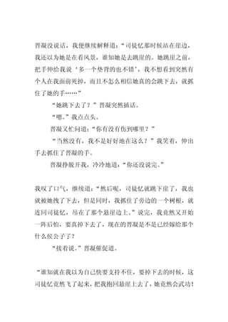 晋凝没说话，我便继续解释道：“司徒忆那时候站在崖边，
我还以为她是在看风景，谁知她是去跳崖的。她跳崖之前，
把手伸给我说‘多一个垫背的也不错’，我不想看到突然有
个人在我面前死掉，而且不怎么相信她真的会跳下去，就抓
住了她的手……”
  “她跳下去了？”晋凝突然插话。
  “嗯。
    ”我点点头。
  晋凝又忙问道：
        “你有没有伤到哪里？”
  “当然没有，我不是好好地在这么？”我笑着，伸出
手去抓住了晋凝的手。
  晋凝挣脱开我，冷冷地道：
             “你还没说完。”


我叹了口气，继续道：“然后呢，司徒忆就跳下崖了，我也
就被她拽了下去，但是同时，我抓住了旁边的一个树根，就
连同司徒忆，吊在了那个悬崖边上。”说完，我竟然又开始
一阵后怕，要真掉下去了，现在的晋凝是不是已经嫁给那个
什么侯公子了？
  “接着说。”晋凝催促道。


“谁知就在我以为自己快要支持不住，要掉下去的时候，这
司徒忆竟然飞了起来，把我抱回悬崖上去了，她竟然会武功！
 