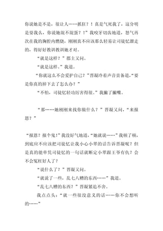 你说她是不是，很让人……抓狂？！真是气死我了，这分明
是耍我么，你说她混不混蛋？！”我咬牙切齿地道，怒气再
次在我的胸腔内燃烧，刚刚真不应该那么轻易让司徒忆溜走
的，得好好教训教训她才对。
  “就是这样？”郡主又问。
  “就是这样。
       ”我道。
  “你就这么不会爱护自己？”晋凝冷着声音责备道，
                        “要
是你真的掉下去了怎么办？”
  “不怕，司徒忆轻功厉害得很。
               ”我撇了撇嘴。


  “那……她刚刚来找你做什么？”晋凝又问，“来报
恩？”


“报恩？报个鬼！”我没好气地道，
               “她就说……”我顿了顿，
到底应不应该把司徒忆让我小心小翠的话告诉晋凝呢？但
是真的能单凭司徒忆的一句话就断定小翠跟王爷有仇？会
不会冤枉好人了？
  “说什么了？”晋凝又问。
  “就说了一些，乱七八糟的东西……”我道。
  “乱七八糟的东西？”晋凝紧追不舍。
  我点点头：“就一些很没意义的话……你不会想听
的……”
 