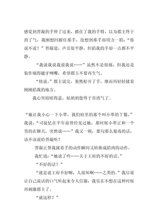 感觉到晋凝的手伸了过来，抓住了我的手臂，以为郡主终于
消了气，我刚想回握住那手，没想到那手却用力一掐：“你
说不说？”晋凝道，声音很平静，但掐我的手却一点都不平
静。
     “我说我说我说我说……”虽然不是很痛，但我还是
装作痛得龇牙咧嘴，希望郡主不要再生气。
     “快说。
        ”郡主说完，果然松开了手，继而再轻轻揉着
刚刚掐我的地方。
 我心里暗暗得意，姑奶奶您终于肯消气了。


“她让我小心一下小翠，我们府里的那个叫小翠的丫鬟，”
我说，“司徒忆在半年前曾经见过她，那时候小翠正和一个
男的在聊天，突然说……”我又一顿，那句那么狠毒的话，
该不该说给晋凝听？
     晋凝正帮我揉着手的动作瞬间又转换成掐肉的动作。
     我忙道：
        “她说了些……关于王府的不好的话。
                        ”
     “不好的话？”
     “就是说王府不好啊，人很坏啊……之类的。”我尽量
让自己说话的口气听起来令人信服，我实在不想在这种时候
再刺激郡主了。
     “就这样？”
 