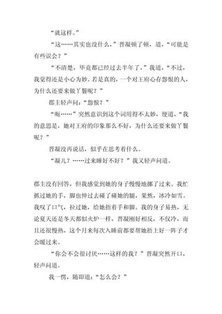 “就这样。”
  “这……其实也没什么，”晋凝顿了顿，道，“可能是
有些误会？”
  “不清楚，毕竟都已经过去半年了，”我道，“不过，
我觉得还是小心为妙。若是真的，一个对王府心存怨恨的人，
为什么还要来做丫鬟呢？”
  郡主轻声问：
       “怨恨？”
  “呃……”突然意识到这个词用得不太妙，便道，
                       “我
的意思是，她对王府的印象那么不好，为什么还要来做丫鬟
呢？”
  晋凝没再说话，似乎在思考着什么。
  “凝儿？……过来睡好不好？”我又轻声问道。


郡主没有回答，但我感觉到她的身子慢慢地挪了过来。我忙
抓过她的手，脚也伸过去碰了碰她的腿，果然，冰冷如雪。
我叹了口气，拉过她，给她捂着手和脚。我的身子易热，无
论夏天还是冬天都似火炉一样，晋凝刚好相反，不仅冷，而
且还很慢热，这个月来每次入睡前都要帮她捂上好一阵子才
会暖过来。
  “你会不会很讨厌……这样的我？”晋凝突然开口，
轻声问道。
  我一愣，随即道：“怎么会？”
 