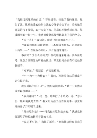 “我很讨厌这样的自己。”晋凝说着，钻进了我的怀里，抱
住了我。这样熟悉的动作让我的心终于安定下来，看来她的
确是消气了没错。心一安定下来，困意也开始重新出现，经
过刚刚的一惊一乍，我感到疲惫感慢慢地袭上了我的全身。
  “为什么？”我问道，眼睛已经开始张不开了。
  “我看到你和司徒姑娘……不知道为什么，心里就很
不高兴……”晋凝吞吞吐吐，声音也越来越低。
  不高兴？为什么不高兴？但我却越来越困，没办法思
考，注意力很飘忽地听着她说话，只觉得周公正在不远处朝
我招手。
  “对不起。”晋凝说，声音很模糊。
  “……为……为什么？”我问，死撑着自己的眼皮不
让它掉下来。
  我听到郡主叹了口气，然后闷闷地道：
                  “她……竟然还
说要以身相许……”
  “以身相许？”我一愣，随即打了个哈欠，道，
                      “怎么
会，她知道我是女的。”我又用力捂了捂晋凝的手，感觉到
她的身子开始暖了过来。
  “她知道你是？……可我也知道你是女的。
                    ”我感觉到
晋凝用手轻轻地搓弄着我的衣襟。
  “反正不可能，”我摇了摇头，“她说她已经有喜欢的
 