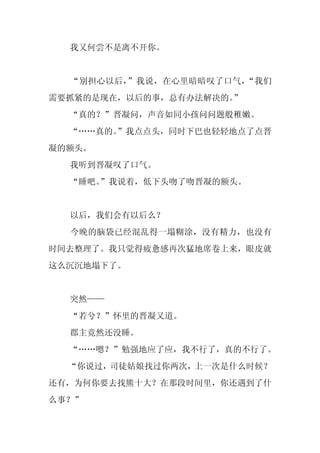 我又何尝不是离不开你。


  “别担心以后，”我说，在心里暗暗叹了口气，“我们
需要抓紧的是现在，以后的事，总有办法解决的。”
  “真的？”晋凝问，声音如同小孩问问题般稚嫩。
  “……真的。
       ”我点点头，同时下巴也轻轻地点了点晋
凝的额头。
  我听到晋凝叹了口气。
  “睡吧。
     ”我说着，低下头吻了吻晋凝的额头。


  以后，我们会有以后么？
  今晚的脑袋已经混乱得一塌糊涂，没有精力，也没有
时间去整理了。我只觉得疲惫感再次猛地席卷上来，眼皮就
这么沉沉地塌下了。


  突然——
  “若兮？”怀里的晋凝又道。
  郡主竟然还没睡。
  “……嗯？”勉强地应了应，我不行了，真的不行了。
  “你说过，司徒姑娘找过你两次，上一次是什么时候？
还有，为何你要去找熊十大？在那段时间里，你还遇到了什
么事？”
 