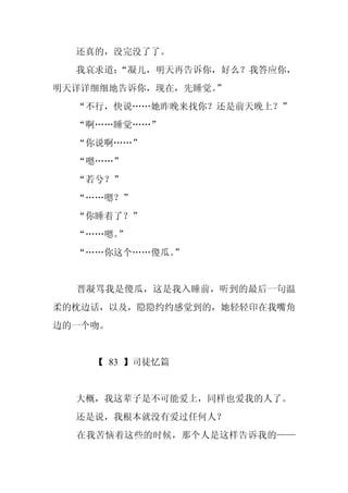 还真的，没完没了了。
  我哀求道：“凝儿，明天再告诉你，好么？我答应你，
明天详详细细地告诉你，现在，先睡觉。
                 ”
  “不行，快说……她昨晚来找你？还是前天晚上？”
  “啊……睡觉……”
  “你说啊……”
  “嗯……”
  “若兮？”
  “……嗯？”
  “你睡着了？”
  “……嗯。”
  “……你这个……傻瓜。”


  晋凝骂我是傻瓜，这是我入睡前，听到的最后一句温
柔的枕边话，以及，隐隐约约感觉到的，她轻轻印在我嘴角
边的一个吻。


    【 83 】司徒忆篇


  大概，我这辈子是不可能爱上，同样也爱我的人了。
  还是说，我根本就没有爱过任何人？
  在我苦恼着这些的时候，那个人是这样告诉我的——
 