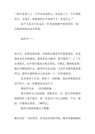 “你不是爱上了一个不应该爱的人，而是爱上了一个不爱你
的人。又或许，你最爱的并不是那个人，而是自己。
                      ”
  这个人怎么可以这么一针见血地刺中我的要害，连一
点喘息的机会也不给我。


  成若兮——




这个人，真的是很奇妙，奇妙得让我忍不住想要靠近。这是
我从未有过的感觉，就算是对司徒回，那个我用了二十二年
去爱的人，也不曾让我这么想去靠近、了解过。她到底是谁，
她心里想的是什么，她为什么会出现，又为什么能对我说那
些话，那些让我怀疑自己付出的二十二年的爱的话。
  原本放弃了生命、放弃了一切的我，现在却依然活在
这个世上，这一切都是因为这个人。
  我这些天来，一直在跟踪她。
  想不到从小习武的我，竟然会有一天，把辛苦练就的
技能用在了这个地方。第一次是为了自己去跟踪一个人，跟
踪一个想要去靠近、了解的人。
  我在尽我的所能去了解她。


她生活在一个医馆里，应该是里面的学徒。她喜欢偷偷地叹
 