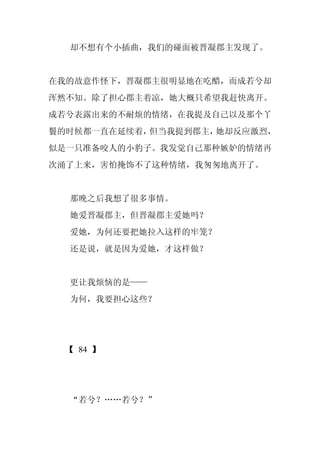 却不想有个小插曲，我们的碰面被晋凝郡主发现了。


在我的故意作怪下，晋凝郡主很明显地在吃醋，而成若兮却
浑然不知。除了担心郡主着凉，她大概只希望我赶快离开。
成若兮表露出来的不耐烦的情绪，在我提及自己以及那个丫
鬟的时候都一直在延续着，但当我提到郡主，她却反应激烈，
似是一只准备咬人的小豹子。我发觉自己那种嫉妒的情绪再
次涌了上来，害怕掩饰不了这种情绪，我匆匆地离开了。


  那晚之后我想了很多事情。
  她爱晋凝郡主，但晋凝郡主爱她吗？
  爱她，为何还要把她拉入这样的牢笼？
  还是说，就是因为爱她，才这样做？


  更让我烦恼的是——
  为何，我要担心这些？




  【 84 】




  “若兮？……若兮？”
 