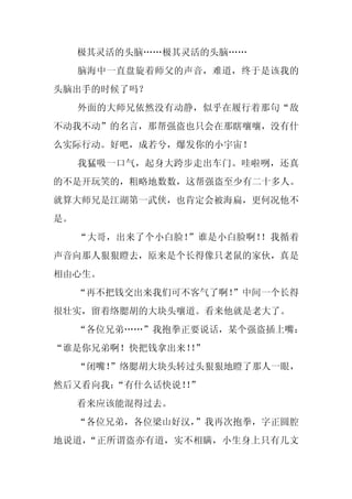 极其灵活的头脑……极其灵活的头脑……
     脑海中一直盘旋着师父的声音，难道，终于是该我的
头脑出手的时候了吗？
     外面的大师兄依然没有动静，似乎在履行着那句“敌
不动我不动”的名言，那帮强盗也只会在那瞎嚷嚷，没有什
么实际行动。好吧，成若兮，爆发你的小宇宙！
     我猛吸一口气，起身大跨步走出车门。哇啦咧，还真
的不是开玩笑的，粗略地数数，这帮强盗至少有二十多人。
就算大师兄是江湖第一武侠，也肯定会被海扁，更何况他不
是。
     “大哥，出来了个小白脸！”谁是小白脸啊！！我循着
声音向那人狠狠瞪去，原来是个长得像只老鼠的家伙，真是
相由心生。
     “再不把钱交出来我们可不客气了啊！
                     ”中间一个长得
很壮实，留着络腮胡的大块头嚷道。看来他就是老大了。
     “各位兄弟……”我抱拳正要说话，某个强盗插上嘴：
“谁是你兄弟啊！快把钱拿出来！”
               ！
     “闭嘴！
        ”络腮胡大块头转过头狠狠地瞪了那人一眼，
然后又看向我：
      “有什么话快说！”
             ！
     看来应该能混得过去。
     “各位兄弟，各位梁山好汉，”我再次抱拳，字正圆腔
地说道，“正所谓盗亦有道，实不相瞒，小生身上只有几文
 