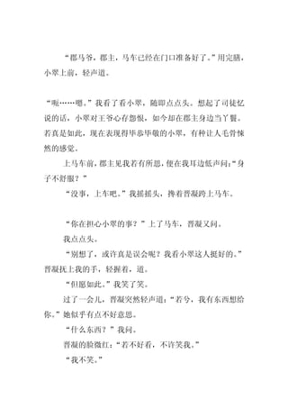 “郡马爷，郡主，马车已经在门口准备好了。”用完膳，
小翠上前，轻声道。


“呃……嗯。”我看了看小翠，随即点点头。想起了司徒忆
说的话，小翠对王爷心存怨恨，如今却在郡主身边当丫鬟。
若真是如此，现在表现得毕恭毕敬的小翠，有种让人毛骨悚
然的感觉。
  上马车前，郡主见我若有所思，便在我耳边低声问：
                        “身
子不舒服？”
  “没事，上车吧。”我摇摇头，搀着晋凝跨上马车。


  “你在担心小翠的事？”上了马车，晋凝又问。
  我点点头。
  “别想了，或许真是误会呢？我看小翠这人挺好的。
                        ”
晋凝抚上我的手，轻握着，道。
  “但愿如此。
       ”我笑了笑。
  过了一会儿，晋凝突然轻声道：
               “若兮，我有东西想给
你。
 ”她似乎有点不好意思。
  “什么东西？”我问。
  晋凝的脸微红：
        “若不好看，不许笑我。
                  ”
  “我不笑。”
 