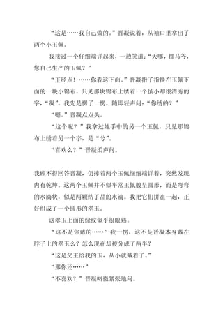 “这是……我自己做的。”晋凝说着，从袖口里拿出了
两个小玉佩。
  我接过一个仔细端详起来，一边笑道：
                  “天哪，郡马爷，
您自己生产的玉佩？”
  “正经点！……你看这下面。”晋凝指了指挂在玉佩下
面的一块小锦布。只见那块锦布上绣着一个虽小却很清秀的
字，
 “凝”。我先是愣了一愣，随即轻声问：
                  “你绣的？”
  “嗯。
    ”晋凝点点头。
  “这个呢？”我拿过她手中的另一个玉佩，只见那锦
布上绣着另一个字，是“兮”。
  “喜欢么？”晋凝柔声问。


我顾不得回答晋凝，仍捧着两个玉佩细细端详着，突然发现
内有乾坤。这两个玉佩并不似平常玉佩般呈圆形，而是弯弯
的水滴状，似是两颗结了晶的水滴。我把它们拼在一起，正
好组成了一个圆形的翠玉。
  这翠玉上面的绿纹似乎很眼熟。
  “这不是你戴的……”我一愣，这不是晋凝本身戴在
脖子上的翠玉么？怎么现在却被分成了两半？
  “这是父王给我的玉，从小就戴着了。
                  ”
  “那你还……”
  “不喜欢？”晋凝略微紧张地问。
 
