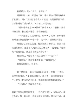 我摇摇头，道：
        “喜欢，很喜欢。
               ”
  晋凝微微一笑，把绣有“凝”字的那块玉佩给我挂在
了衣服上，道：
      “父王把它给我的时候说，这是我娘留下的，
以后若遇到了重要的人，可以把这玉交给它。”
  “所以你就把它……做成了两个玉佩？”我抚上那小
巧的玉佩，指尖传来冰凉、滑润的触觉。
  “本来想把它直接给你的，但……总觉得，做成这样
的两块玉佩会更好……你一个，我一个。
                 ”晋凝轻声答道。
  只觉得心里暖烘烘的，待我如此好的郡主，让我不知
该说些什么。想起前几天郡主的古怪行为，我问道：“这些
天一直避开我，就是为了绣这两个字？”
  她点点头：“好看么？我总觉得……不太……”
  “很好看，”我握住她的手道，
               “我很喜欢。”
  晋凝随即低头，笑了笑。


  到了绸缎庄，那庄主亲自出门迎接。晋凝一下马车，
他便忙躬身道：“小的见过郡主、郡马爷，您二位只要说一
声，我马上把布给送到府上，哪能劳烦二位特地过来呢。
                        ”
  “不劳烦。”晋凝笑着答道。


绸缎庄里的布料华丽繁杂，一匹匹置于案上，五颜六色，花
纹各异，每一块布料一看就知道价值不菲。郡主走于前，我
 