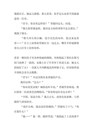 紧跟在后，她这儿摸摸，那儿看看，似乎怎么也看不到最满
意的一匹布。
  “若兮，你喜欢怎样的？”晋凝回过头，问道。
  “凝儿你替我选吧，我对这方面的事情不怎么擅长。
                        ”
我挠了挠头。
  “郡马爷长得白嫩，适合亮色的布料，您过来这看
看……”庄主上前领着晋凝往另一边走去，嘴里不停地推销
着自己庄里上好的布料。


看着一整间屋子里各种艳丽的绸缎，突然想起了那位在郡马
府门前摔了一跤的，衣服上打了许多补丁的老人家。她女儿
的病好了么？一直派人不间断地送药和银子去，但却始终找
不到机会亲自去瞧瞧。
  “若兮？”耳边突然传来晋凝的声音。
  我回过神：“怎么？”
  “你站着发呆呢？喊你也听不见，”晋凝笑着嗔道，然
后指着一匹淡黄色的绸缎问，“你觉得这匹布怎么样？”
  “不错，很适合你。
          ”我点点头，淡黄色很素雅，与晋
凝的气质很陪衬。
  “说什么呢，我这是给你挑的，”晋凝叹了口气，“你
在想什么？”
  “我……”我一愣，随即笑道，
               “我想起了上次的那个
 