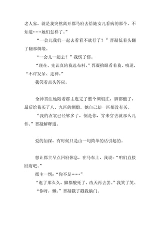 老人家，就是我突然离开郡马府去给她女儿看病的那个，不
知道……她们怎样了。”
  “一会儿我们一起去看看不就行了？”晋凝低着头翻
了翻那绸缎。
  “一会儿一起去？”我愣了愣。
  “现在，先认真陪我选布料，”晋凝抬眼看着我，嗔道，
“不许发呆、走神。
        ”
  我笑着点头答应。


  全神贯注地陪着郡主逛完了整个绸缎庄，脚都酸了，
最后给我买了八、九匹的绸缎，她自己却一匹都没有买。
  “我的衣裳已经够多了，倒是你，穿来穿去就那么几
件。
 ”晋凝解释道。


  爱的加深，有时候只是由一句简单的话引起的。


  想让郡主早点回府休息，在马车上，我说：
                    “咱们直接
回府吧。
   ”
  郡主一愣：“你不是……”
  “逛了那么久，脚都酸死了，改天再去罢。
                    ”我笑了笑。
  “你呀，懒。
       ”晋凝戳了戳我脑门。
 