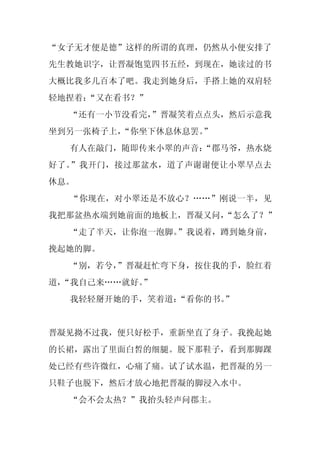 “女子无才便是德”这样的所谓的真理，仍然从小便安排了
先生教她识字，让晋凝饱览四书五经，到现在，她读过的书
大概比我多几百本了吧。我走到她身后，手搭上她的双肩轻
轻地捏着：
    “又在看书？”
  “还有一小节没看完，
           ”晋凝笑着点点头，然后示意我
坐到另一张椅子上，
        “你坐下休息休息罢。
                 ”
  有人在敲门，随即传来小翠的声音：
                 “郡马爷，热水烧
好了。”我开门，接过那盆水，道了声谢谢便让小翠早点去
休息。
  “你现在，对小翠还是不放心？……”刚说一半，见
我把那盆热水端到她前面的地板上，晋凝又问，
                    “怎么了？”
  “走了半天，让你泡一泡脚。”我说着，蹲到她身前，
挽起她的脚。
  “别，若兮，
       ”晋凝赶忙弯下身，按住我的手，脸红着
道，
 “我自己来……就好。
          ”
  我轻轻掰开她的手，笑着道：“看你的书。”


晋凝见拗不过我，便只好松手，重新坐直了身子。我挽起她
的长裙，露出了里面白皙的细腿。脱下那鞋子，看到那脚踝
处已经有些许微红，心痛了痛。试了试水温，把晋凝的另一
只鞋子也脱下，然后才放心地把晋凝的脚浸入水中。
  “会不会太热？”我抬头轻声问郡主。
 