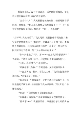 晋凝摇摇头，没有开口说话。只见她脸颊微红，怕是
不习惯在我面前露出自己的双腿罢。
  “害羞什么？”我笑着挽起她的左脚，轻轻地揉着那
脚踝，继续道，“你身上其他地方我都摸过了……”不料郡
主突然把脚缩了回去，慌忙道：
             “你……你无赖！
                    ”


“好好好，我说错话了， 我忙道歉，
          ”      重新握住晋凝的脚，
                         “来，
安安静静地让我按一下你的脚，等会儿再好好泡一泡，不然
明天得累死你。我以前有次跟二师兄上山采了一整天的药，
回到医馆忘了泡脚，第二天站都站不起来了。”
  “你今天也走了半天，那……一会儿我帮你按按脚？”
晋凝道，手就着我俯下的头，轻轻地拍了拍我的后脑勺。
  “不用，我习惯了。
          ”我摇摇头。
  “那我也不让你按。
          ”晋凝说着，又要把脚缩回去。
  “一会儿再说，行么，郡主大人哪，
                 ”我再次把她的脚
拽回来，
   “水要凉了，别闹。
           ”
  “你才别闹，
       ”晋凝说着，又把手放到我后脑勺上，再
慢慢慢把手往下挪，轻轻掐住了我的后脖颈，又轻声道，
                        “你
还没说呢。
    ”
  “什么？”我继续低头揉着她的脚踝。
  “昨晚我问你的事。
          ”感觉到晋凝捏了捏我的脖子。
  “什么事……”我刚想装傻，却发觉脖子上那掐肉的
 