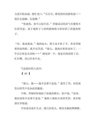 力道开始加强，便忙改口，
           “行行行，睡觉的时候跟你说……
现在先泡脚，先泡脚。”
     “你说的，食不言寝不语。
                ”晋凝说话的语气有掩饰不
住的笑意，放于我脖子上的两根细指又轻轻掐了掐我的脖
子。


“好，我说我说，”我抬起头，郡主这才松了手，看着晋凝
那得意的脸，我开玩笑道，“凝儿，我现在把你宠坏了，一
年以后你怎么伺候……”刚说到一半，便意识到说错了话，
忙住嘴，却已经来不及。


     气氛刹时陷入冰冷。
     【 85 】


     “凝儿，我……我不是那个意思。
                   ”我笑了笑，却发现
发出的笑声是如此的尴尬。
     半晌，晋凝轻轻地拍了拍我的额头，轻声道：“没事，
我知道你不是那个意思。”她脸上硬扯出来的笑容，要多勉
强有多勉强。
     不知道该说什么话，我只好低头，继续为她按摩脚踝。
 