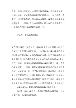 没错，其实这些天来，心里的幸福感越深，畏惧感便越深。
此刻才知道，原来我的潜意识里已经认定，一年后的我，会
离开。幻想有多美好，现实就有多残酷。我其实早就决定了
的不是么，一年后，什么也不埋怨，什么也不奢望地离开—
—但那是在郡主不再爱我的前提之下。


  可如今，我该如何是好？




留在郡主身边？可我凭什么留在郡主身边？带郡主离开？
我又凭什么带郡主离开？这一个多月以来，我每晚都静静待
到怀里的晋凝睡熟，才敢放纵自己入睡。害怕晋凝在我的怀
里睡不安稳，害怕我不能给予她能够安心入睡的资本，害怕，
或许一年后，再不能这样看着晋凝在我怀里睡去。我一直在
心里猜想着，一年后，陪伴在晋凝身边的那位将军会长什么
样子。他威武吗，能一下子抗五袋米吗？他幽默吗，能每天
坚持逗晋凝笑至少十次吗？他细心吗，晋凝眉头一皱便能知
道她是因为饿了还是心情不好吗？他善于下厨吗，能够做晋
凝最爱吃的桂花糕给她吃吗？……最重要的是，他爱她吗？
  如果他爱她，我是不是就可以放心地离开了？
  你说什么啊，成若兮，你不记得你答应过晋凝，只能
她离开你，你不能离开她吗。
 