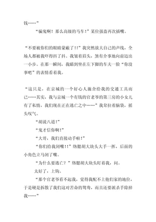 钱……”
  “骗鬼啊！那么高级的马车！”某位强盗再次插嘴。


“不要被你们的眼睛蒙蔽了！”我突然放大自己的声线，全
             ！
场人都被我吓得抖了抖。我皱着眉头，煞有介事地向前迈出
一小步。在那一瞬间，我瞄到坐在左下脚的车夫一脸“你没
事吧”的表情看着我。


“这只是，在京城的一个好心人施舍给我的交通工具而
已……其实，我与京城一个有钱的官老爷的第三房的小女儿
有了私情，我们现在正在逃亡之中……”我耷拉着脑袋，摇
头叹气。
  “胡说八道！
       ”
  “鬼才信你啊！
        ”
  “大哥，我们直接动手啦！
             ”
  “你们给我闭嘴！ ”络腮胡大块头大手一挥，后面的
          ！
小角色立马闭了嘴。
  “为什么要逃亡？”络腮胡大块头盯着我，问。
  太好了，上钩。
  “那个官老爷看不起我，觉得我配不上他们家的地位，
于是硬是拆散了我们这对苦命的鸳鸯，而且还要派杀手除掉
我……”
 
