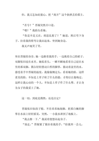 但，我又怎如此狠心，把“离开”这个抉择丢给郡主。


  “若兮？”晋凝突然开口道。
  “嗯？”我抬头看她。
  “你是不是又在，胡思乱想了？”她道，然后弯下身
子，拉着我的臂弯让我站起来，坐到她身边。
  我无声地笑了笑。


坐在晋凝的身旁，她一边握着我的手，一边挽着自己的裙子，
双脚依旧浸在水里。她低着头，一瞬不瞬地看着自己浸在水
里的那双脚，偶尔轻轻摆动白皙的脚掌，拨动着盆里的水。
感受着手中晋凝的温度，我偷偷侧过头，看着她的脸。这样
柔美的脸，不知是上辈子积了什么的德，才得以让我吻过。
这样让我心动的一个人，不知是上辈子作了什么孽，才让身
为女子的我爱上了她。


  这一切，到底是偶然，还是注定？


  晋凝依旧似孩子般，不肯乖乖地泡脚，把那白嫩的脚
掌在水面上轻轻摇晃，突然，一小泼水泄到了地板上。
  “我去擦一下。
        ”我说着便想站起身子。
  “别走，”晋凝紧了紧拉着我的手，“陪我坐一会儿，
 