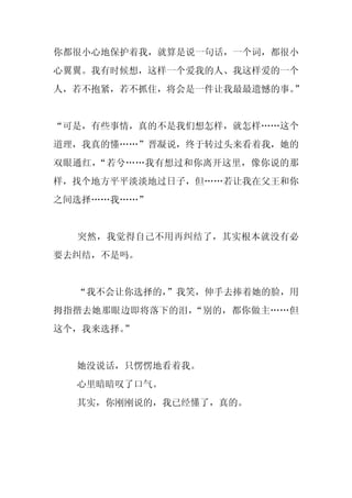 你都很小心地保护着我，就算是说一句话，一个词，都很小
心翼翼。我有时候想，这样一个爱我的人、我这样爱的一个
人，若不抱紧，若不抓住，将会是一件让我最最遗憾的事。”


“可是，有些事情，真的不是我们想怎样，就怎样……这个
道理，我真的懂……”晋凝说，终于转过头来看着我，她的
双眼通红，“若兮……我有想过和你离开这里，像你说的那
样，找个地方平平淡淡地过日子，但……若让我在父王和你
之间选择……我……”


  突然，我觉得自己不用再纠结了，其实根本就没有必
要去纠结，不是吗。


  “我不会让你选择的，
           ”我笑，伸手去捧着她的脸，用
拇指揩去她那眼边即将落下的泪，“别的，都你做主……但
这个，我来选择。”


  她没说话，只愣愣地看着我。
  心里暗暗叹了口气。
  其实，你刚刚说的，我已经懂了，真的。
 