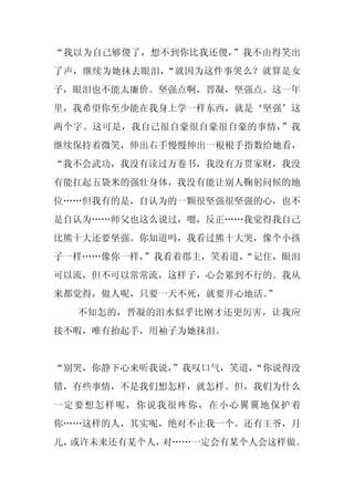 “我以为自己够傻了，想不到你比我还傻，”我不由得笑出
了声，继续为她抹去眼泪，“就因为这件事哭么？就算是女
子，眼泪也不能太廉价。坚强点啊，晋凝，坚强点。这一年
里，我希望你至少能在我身上学一样东西，就是‘坚强’这
两个字。这可是，我自己很自豪很自豪很自豪的事情，”我
继续保持着微笑，伸出右手慢慢伸出一根根手指数给她看，
“我不会武功，我没有读过万卷书，我没有万贯家财，我没
有能扛起五袋米的强壮身体，我没有能让别人鞠躬问候的地
位……但我有的是，自认为的一颗很坚强很坚强的心，也不
是自认为……师父也这么说过，嗯，反正……我觉得我自己
比熊十大还要坚强。你知道吗，我看过熊十大哭，像个小孩
子一样……像你一样，
         ”我看着郡主，笑着道，
                   “记住，眼泪
可以流，但不可以常常流，这样子，心会累到不行的。我从
来都觉得，做人呢，只要一天不死，就要开心地活。
                      ”
  不知怎的，晋凝的泪水似乎比刚才还更厉害，让我应
接不暇，唯有抬起手，用袖子为她抹泪。


“别哭，你静下心来听我说，
            ”我叹口气，笑道，
                    “你说得没
错，有些事情，不是我们想怎样，就怎样。但，我们为什么
一定要想怎样呢，你说我很疼你，在小心翼翼地保护着
你……这样的人，其实呢，绝对不止我一个。还有王爷，月
儿，或许未来还有某个人，对……一定会有某个人会这样做。
 
