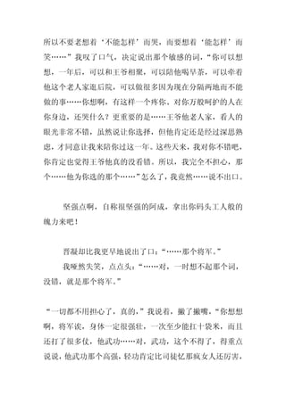 所以不要老想着‘不能怎样’而哭，而要想着‘能怎样’而
笑……”我叹了口气，决定说出那个敏感的词，“你可以想
想，一年后，可以和王爷相聚，可以陪他喝早茶，可以牵着
他这个老人家逛后院，可以做很多因为现在分隔两地而不能
做的事……你想啊，有这样一个疼你、对你万般呵护的人在
你身边，还哭什么？更重要的是……王爷他老人家，看人的
眼光非常不错，虽然说让你选择，但他肯定还是经过深思熟
虑，才同意让我来陪你过这一年。这些天来，我对你不错吧，
你肯定也觉得王爷他真的没看错。所以，我完全不担心，那
个……他为你选的那个……”怎么了，我竟然……说不出口。


  坚强点啊，自称很坚强的阿成，拿出你码头工人般的
魄力来吧！


  晋凝却比我更早地说出了口：“……那个将军。”
  我哑然失笑，点点头：
           “……对，一时想不起那个词，
没错，就是那个将军。”


“一切都不用担心了，真的，
            ”我说着，撇了撇嘴，
                     “你想想
啊，将军诶，身体一定很强壮，一次至少能扛十袋米，而且
还打了很多仗，他武功……对，武功，这个不得了，得重点
说说，他武功那个高强，轻功肯定比司徒忆那疯女人还厉害，
 