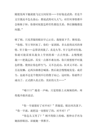 随便晃两下腿就能飞过五间屋顶……幸好他是武将，若是个
文官我还不怎么放心，都说武将对人大气，对任何事情都不
会耿耿于怀，你那时候想怎样任性都没关系，拳打脚踢都没
问题。”


顿了顿，只见晋凝的眼泪早已止住，我便放下手，继续道：
“你想，等王爷回来了，你们一家团圆，多么值得高兴的事
情。至于我……总算讲到我了，真是久等。至于怎样对付我，
你就可能需要从我身上学到的那一点点坚强，去慢慢把
我……把我忘掉。其实一点都不难办到，你只要想想平时我
怎样傻，傻到让你怎样生气，又不会武功，医术又不好，而
且还很懒，走两步路都会喊累，然后就会慢慢地发觉，成若
兮，也就不过是个傻到不行的傻子而已。这时候，你就终于
成功了，正式踏入真正的，美好的人生……”


  “啪！ ！ ”随着一声响，只觉得脸上火辣辣的疼，疼
     ！！
得我不敢再说话。


  “你一早就想好了对不对？”晋凝道，眼泪再次落下，
“你一早就，就把这一切想好了的，对不对？！
                    ”
  “你怎么又哭了？”顾不得脸上的痛，想伸出手再为
她抹掉眼泪，却被她一掌推开。
 