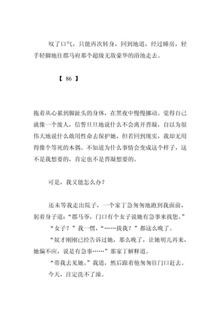 叹了口气，只能再次转身，回到地道，经过睡房，轻
手轻脚地往郡马府那个超级无敌豪华的浴池走去。


    【 86 】




拖着从心累到脚趾头的身体，在黑夜中慢慢挪动。觉得自己
就像一个废人，信誓旦旦地说什么不会离开晋凝，自以为很
伟大地说什么敢用性命去保护她，但若回到现实，我却无用
得像个等死的木偶。不知道为什么事情会变成这个样子，这
不是我想要的，肯定也不是晋凝想要的。


  可是，我又能怎么办？


  还未等我走出院子，一个家丁急匆匆地跑到我面前，
躬着身子道：“郡马爷，门口有个女子说她有急事来找您。”
  “女子？”我一愣，
          “……找我？”都这么晚了。
  “奴才刚刚已经告诉过她，那么晚了，让她明儿再来，
她偏不应，说是有急事……”那家丁解释道。
  “带我去见她。
        ”我道，然后跟着他匆匆往门口赶去。
  今天，注定洗不了澡。
 