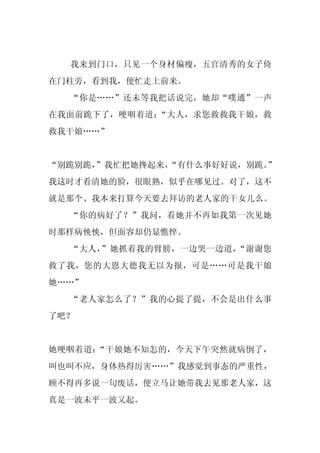 我来到门口，只见一个身材偏瘦，五官清秀的女子倚
在门柱旁，看到我，便忙走上前来。
  “你是……”还未等我把话说完，她却“噗通”一声
在我面前跪下了，哽咽着道：“大人，求您救救我干娘，救
救我干娘……”


“别跪别跪，”我忙把她搀起来，
              “有什么事好好说，别跪。
                         ”
我这时才看清她的脸，很眼熟，似乎在哪见过。对了，这不
就是那个、我本来打算今天要去拜访的老人家的干女儿么。
  “你的病好了？”我问，看她并不再如我第一次见她
时那样病怏怏，但面容却仍显憔悴。
  “大人，”她抓着我的臂膀，一边哭一边道，“谢谢您
救了我，您的大恩大德我无以为报，可是……可是我干娘
她……”
  “老人家怎么了？”我的心提了提，不会是出什么事
了吧？


她哽咽着道：“干娘她不知怎的，今天下午突然就病倒了，
叫也叫不应，身体热得厉害……”我感觉到事态的严重性，
顾不得再多说一句废话，便立马让她带我去见那老人家，这
真是一波未平一波又起。
 