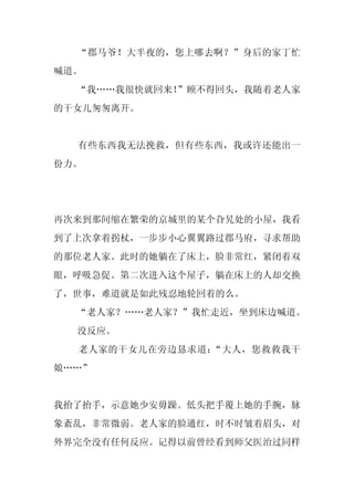 “郡马爷！大半夜的，您上哪去啊？”身后的家丁忙
喊道。
  “我……我很快就回来！”顾不得回头，我随着老人家
的干女儿匆匆离开。


  有些东西我无法挽救，但有些东西，我或许还能出一
份力。




再次来到那间缩在繁荣的京城里的某个旮旯处的小屋，我看
到了上次拿着拐杖，一步步小心翼翼路过郡马府，寻求帮助
的那位老人家。此时的她躺在了床上，脸非常红，紧闭着双
眼，呼吸急促。第二次进入这个屋子，躺在床上的人却交换
了，世事，难道就是如此残忍地轮回着的么。
  “老人家？……老人家？”我忙走近，坐到床边喊道。
  没反应。
  老人家的干女儿在旁边恳求道：“大人，您救救我干
娘……”


我抬了抬手，示意她少安毋躁。低头把手覆上她的手腕，脉
象紊乱，非常微弱。老人家的脸通红，时不时皱着眉头，对
外界完全没有任何反应。记得以前曾经看到师父医治过同样
 