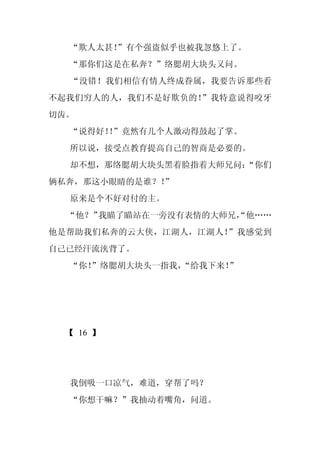 “欺人太甚！
       ”有个强盗似乎也被我忽悠上了。
  “那你们这是在私奔？”络腮胡大块头又问。
  “没错！我们相信有情人终成眷属，我要告诉那些看
不起我们穷人的人，我们不是好欺负的！”我特意说得咬牙
切齿。
  “说得好！”竟然有几个人激动得鼓起了掌。
       ！
  所以说，接受点教育提高自己的智商是必要的。
  却不想，那络腮胡大块头黑着脸指着大师兄问：
                      “你们
俩私奔，那这小眼睛的是谁？！
             ”
  原来是个不好对付的主。
  “他？”我瞄了瞄站在一旁没有表情的大师兄，
                      “他……
他是帮助我们私奔的云大侠，江湖人，江湖人！”我感觉到
自己已经汗流浃背了。
  “你！
    ”络腮胡大块头一指我，
              “给我下来！”




 【 16 】




  我倒吸一口凉气，难道，穿帮了吗？
  “你想干嘛？”我抽动着嘴角，问道。
 