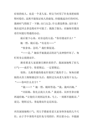 症状的病人，也是一个老人家，师父当时用了针灸来把病情
暂时稳住，虽然不能保证病人的康复，但能拖延治疗的时间。
我顿时气得跺了一下脚，出门太急，什么都没准备，还针灸？
现在赶回去拿是绝对不可能了，我挠了挠头，在脑海里搜刮
着任何能行得通的办法。
  最后狠下心来，对旁边的人道：
               “你有缝衣针么？”
  她一愣，随后道：“有是有……”
  “快拿来，急用。”我忙催促道。
  “……是。”她似乎被我说话的语气及神情吓坏了，匆
忙转身去找缝衣针。
  握着那老人家滚烫且颤抖着的手，我深深地吸了好几
口气——成若兮，你要镇定，一定要镇定。
  很快，几根普通的缝衣针便到了我的手上，匆匆在蜡
烛的火苗上细细烫过针头后，我转过头问老人家的干女儿：
“……你叫什么名字？”
  “我……？”她一愣，随即答道：“我、我叫冯婉。”
  “冯姑娘，你先去找大夫来，”我说着，从怀里拿出银
两递给她，
    “让他们立刻到这里来，马上，一刻都不能耽误。
                         ”
说完，便转过头，拿起缝衣针走近床边。


再次深深地吸口气，用左手摸索着老人家身体各处的几个穴
位，由于手中拿的不是针灸专用的针，所以要小心，不能插
 