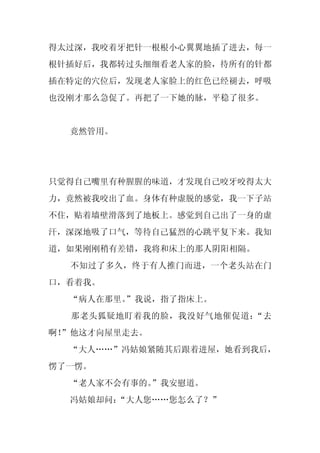 得太过深，我咬着牙把针一根根小心翼翼地插了进去，每一
根针插好后，我都转过头细细看老人家的脸，待所有的针都
插在特定的穴位后，发现老人家脸上的红色已经褪去，呼吸
也没刚才那么急促了。再把了一下她的脉，平稳了很多。


  竟然管用。




只觉得自己嘴里有种腥腥的味道，才发现自己咬牙咬得太大
力，竟然被我咬出了血。身体有种虚脱的感觉，我一下子站
不住，贴着墙壁滑落到了地板上。感觉到自己出了一身的虚
汗，深深地吸了口气，等待自己猛烈的心跳平复下来。我知
道，如果刚刚稍有差错，我将和床上的那人阴阳相隔。
  不知过了多久，终于有人推门而进，一个老头站在门
口，看着我。
  “病人在那里。
        ”我说，指了指床上。
  那老头狐疑地盯着我的脸，我没好气地催促道：“去
啊！
 ”他这才向屋里走去。
  “大人……”冯姑娘紧随其后跟着进屋，她看到我后，
愣了一愣。
  “老人家不会有事的。
           ”我安慰道。
  冯姑娘却问：
       “大人您……您怎么了？”
 