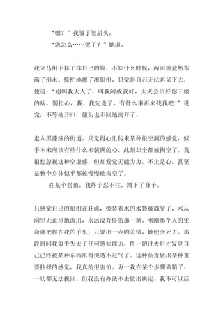 “嗯？”我皱了皱眉头。
  “您怎么……哭了？”她道。


我立马用手抹了抹自己的脸，不知什么时候，两面颊竟然布
满了泪水。慌忙地擦了擦眼泪，只觉得自己无法再呆下去，
便道：“别叫我大人了，叫我阿成就好，大夫会治好你干娘
的病，别担心，我、我先走了，有什么事再来找我吧！”说
完，不等她开口，便头也不回地离开了。


走入黑漆漆的街道，只觉得心里传来某种很空洞的感觉，似
乎本来应该有些什么来装满的心，此刻却全都被掏空了。我
很想忽视这种空虚感，但却发觉无能为力，不止是心，甚至
是整个身体似乎都被慢慢地掏空了。
  在某个拐角，我终于忍不住，蹲下了身子。


只感觉自己的眼泪在狂流，像装着水的水袋被戳穿了，水从
洞里无止尽地流出，永远没有停的那一刻。刚刚那个人的生
命就把握在我的手里，只要出一点的差错，她便会死去。那
段时间我似乎失去了任何感知能力，待一切过去后才发觉自
己已经被某种东西压得快透不过气了。这种负责做出某种重
要抉择的感觉，我真的很害怕。万一我在某个步骤做错了，
一切都无法挽回。但我没有办法不去做出决定，我不可以后
 