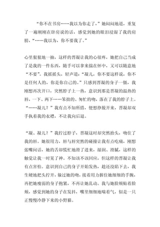 “你不在书房……我以为你走了，”她闷闷地道，重复
了一遍刚刚在卧房说的话，感觉到她的眼泪浸湿了我的肩
膀，
 “……我以为，你不要我了。
             ”


心里狠狠地一抽，这样的晋凝让我的心很疼，她把自己当成
了是我的一件东西，随手可以拿来揣在怀中，又可以随意地
“不要”
   。我摇摇头，轻声道：
            “凝儿，你不要这样说，你不
是任何人的，你是你自己的。”只感到晋凝的身子一僵，我
刚想再次开口，突然脖子上一热，意识到那是晋凝的温热的
唇，一下、两下……笨拙的、匆忙的吻，落在了我的脖子上。
“……凝儿？”我有点不知所措，便想挣脱开来，晋凝却双
手执着我的衣襟，不让我向后退。


“凝、凝儿？”我拧过脖子，晋凝这时却突然抬头，吻住了
我的唇。她很用力，唇与唇突然的碰撞让我有点吃痛，刚想
张嘴问话，她的舌却慌忙地滑了进来，湿润、滑腻，这样的
触觉让我一时晃了神。不知该不该回应，但这样的晋凝让我
有点害怕。意识到自己的身子开始发热，趁还没陷下去，我
生硬地把头拧开，躲过她的吻，接着用力握住她细细的手腕，
再把她瘦弱的身子抱紧，不再让她乱动。我与她脸颊贴着脸
颊，感觉到她的身子在发抖，嘴里细细地喘着气，似是一只
正慢慢冷静下来的小野猫。
 