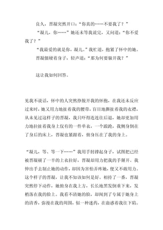 良久，晋凝突然开口：
           “你真的……不要我了？”
  “凝儿，你……”她还未等我说完，又问道：
                     “你不爱
我了？”
  “我最爱的就是你，凝儿。
             ”我忙道，抱紧了怀中的她。
  晋凝僵硬着身子，轻声道：
             “那为何要躲开我？”


  这让我如何回答。




见我不说话，怀中的人突然挣脱开我的怀抱，在我还未反应
过来时，她又用力地扯着我的腰带，盲目地撕扯着我的衣襟，
从未见过这样子的晋凝，我只吓得连连往后退，她却更加用
力地拉扯着我身上仅有的一件单衣，一个踉跄，我侧身倒在
了身后的床上，晋凝也紧跟着，俯身压在了我的身上。


“凝儿，等、等一下……”我用手肘撑起身子，试图把已经
被晋凝褪了一半的上衣拉好，晋凝却用力把我的手掰开。我
伸出手去制止她的动作，却因为害怕弄疼她，便又不敢用力。
这个样子的晋凝，让我不知该如何是好。相持了一番，晋凝
突然停下动作，她俯身在我上方，长长地黑发倒垂下来，发
梢落在我的脸上。我看不清她的脸，却闻到了专属于她身上
的清香，弥漫在我的周围，似一种迷药，在蛊惑着我往下陷。
 