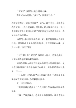 “下来！
     ”络腮胡大块头没理会我。
  车夫好心地提醒：“成公子，他让你下去。”


我瞪了瞪车夫，硬是深深吸了一口气，跳下马车。众强盗就
在我前面，一个个盯着我。早知道，给点钱他们得了，逞什
么强啊成若兮！我用余光瞄了瞄仍然毫无表情的大师兄，你
丫的快点动手啊~~
  络腮胡大块头慢慢朝我挪过来，我反射性地向后倒退
几步。那络腮胡大块头却加快脚步，张开臂膀扑向我，然
后……呃，抱住了我？


  “好汉啊！是个好汉！
           ”络腮胡大块头一边这么感叹一
边用他两个熊掌猛拍我的背部。
  后面的其他人都很有默契地举起手中的武器欢呼，虽
然我不知道他们这样做的意义在哪里，但总算是蒙混过去
了，呼——
  “让你那没过门的娘子出来让我们看看！”络腮胡大块
头感情发泄完毕后，放开我提出要求。
  天，还没折腾完。
  “我那没过门的娘子？”我撑起个笑容看向络腮胡大
块头。
  “遇上了就是缘分，我熊十大最佩服的，就是你这种
 