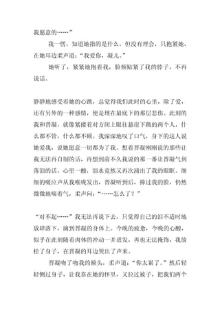我愿意的……”
  我一愣，知道她指的是什么，但没有理会，只抱紧她，
在她耳边柔声道：“我爱你，凝儿。”
  她听了，紧紧地抱着我，脸颊贴紧了我的脖子，不再
说话。


静静地感受着她的心跳，总觉得我们此时的心里，除了爱，
还有另外的一种感情，便是埋在最底下的那层悲伤。此刻的
我和晋凝，就像紧搂着对方闭上眼往悬崖下跳的两个人，什
么都不管，什么都不顾。我深深地叹了口气，身下的这人说
她爱我，说她愿意一切都为了我。想着晋凝刚刚说的那些让
我无法再自制的话，再想到前不久我说的那一番让晋凝气到
落泪的话，心里一酸，泪水竟然又再次涌出了我的眼眶。细
细的啜泣声从我喉咙发出，晋凝听到后，捧过我的脸，仍然
微微地喘着气，柔声问：
          “……怎么了？”


“对不起……”我无法再说下去，只觉得自己的泪不适时地
放肆落下，滴到晋凝的身体上。今晚的疲惫，今晚的心酸，
似乎在此刻随着肉体的冲动一并迸发，再也无法掩饰，我放
松了身子，在晋凝的耳边哭出了声来。
  晋凝吻了吻我的额头，柔声道：“你太累了。”然后轻
轻侧过身子，让我靠在她的怀里，又拉过被子，把我们两个
 