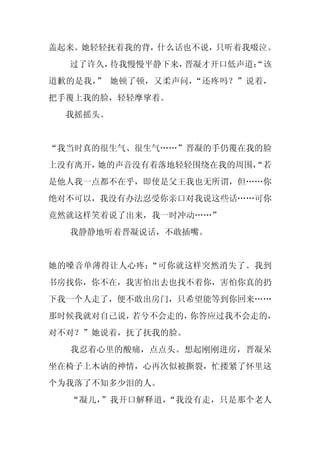 盖起来。她轻轻抚着我的背，什么话也不说，只听着我啜泣。
  过了许久，待我慢慢平静下来，晋凝才开口低声道：
                        “该
道歉的是我， 她顿了顿，又柔声问，
      ”          “还疼吗？”说着，
把手覆上我的脸，轻轻摩挲着。
  我摇摇头。


“我当时真的很生气、很生气……”晋凝的手仍覆在我的脸
上没有离开，她的声音没有着落地轻轻围绕在我的周围，
                        “若
是他人我一点都不在乎，即使是父王我也无所谓，但……你
绝对不可以，我没有办法忍受你亲口对我说这些话……可你
竟然就这样笑着说了出来，我一时冲动……”
  我静静地听着晋凝说话，不敢插嘴。


她的嗓音单薄得让人心疼：“可你就这样突然消失了。我到
书房找你，你不在，我害怕出去也找不着你，害怕你真的扔
下我一个人走了，便不敢出房门，只希望能等到你回来……
那时候我就对自己说，若兮不会走的，你答应过我不会走的，
对不对？”她说着，抚了抚我的脸。
  我忍着心里的酸痛，点点头。想起刚刚进房，晋凝呆
坐在椅子上木讷的神情，心再次似被撕裂，忙搂紧了怀里这
个为我落了不知多少泪的人。
  “凝儿，”我开口解释道，“我没有走，只是那个老人
 