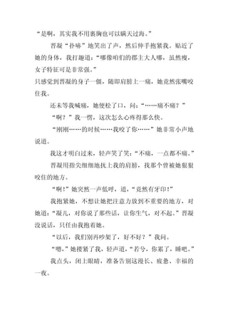 “是啊，其实我不用裹胸也可以瞒天过海。
                  ”
  晋凝“扑哧”地笑出了声，然后伸手抱紧我。贴近了
她的身体，我打趣道：“哪像咱们的郡主大人哪，虽然瘦，
女子特征可是非常强。”
只感觉到晋凝的身子一僵，随即肩膀上一痛，她竟然张嘴咬
住我。
  还未等我喊痛，她便松了口，问：“……痛不痛？”
  “啊？”我一愣，这次怎么心疼得那么快。
  “刚刚……的时候……我咬了你……”她非常小声地
说道。
  我这才明白过来，轻声笑了笑：
               “不痛，一点都不痛。”
  晋凝用指尖细细地抚上我的肩膀，找那个曾被她狠狠
咬住的地方。
  “啊！
    ”她突然一声低呼，道，
              “竟然有牙印！
                    ”
  我抱紧她，不想让她把注意力放到不重要的地方，对
她道：
  “凝儿，对你说了那些话，让你生气，对不起。
                      ”晋凝
没说话，只任由我抱着她。
  “以后，我们别再吵架了，好不好？”我问。
  “嗯，
    ”她搂紧了我，轻声道，
              “若兮，你累了，睡吧。”
  我点头，闭上眼睛，准备告别这漫长、疲惫、幸福的
一夜。
 