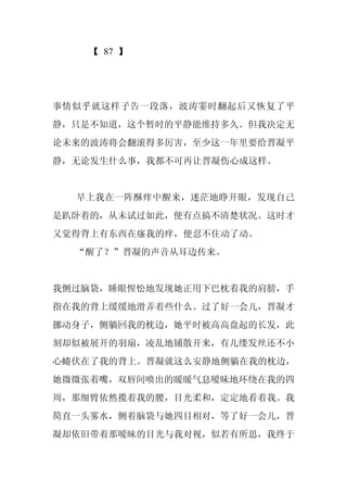 【 87 】




事情似乎就这样子告一段落，波涛霎时翻起后又恢复了平
静，只是不知道，这个暂时的平静能维持多久。但我决定无
论未来的波涛将会翻滚得多厉害，至少这一年里要给晋凝平
静，无论发生什么事，我都不可再让晋凝伤心成这样。


  早上我在一阵酥痒中醒来，迷茫地睁开眼，发现自己
是趴卧着的，从未试过如此，便有点搞不清楚状况。这时才
又觉得背上有东西在瘙我的痒，便忍不住动了动。
  “醒了？”晋凝的声音从耳边传来。


我侧过脑袋，睡眼惺忪地发现她正用下巴枕着我的肩膀，手
指在我的背上缓缓地滑弄着些什么。过了好一会儿，晋凝才
挪动身子，侧躺回我的枕边，她平时被高高盘起的长发，此
刻却似被展开的羽扇，凌乱地铺散开来，有几缕发丝还不小
心蜷伏在了我的背上。晋凝就这么安静地侧躺在我的枕边，
她微微张着嘴，双唇间喷出的暖暖气息暧昧地环绕在我的四
周，那细臂依然揽着我的腰，目光柔和，定定地看着我。我
简直一头雾水，侧着脑袋与她四目相对，等了好一会儿，晋
凝却依旧带着那暧昧的目光与我对视，似若有所思，我终于
 