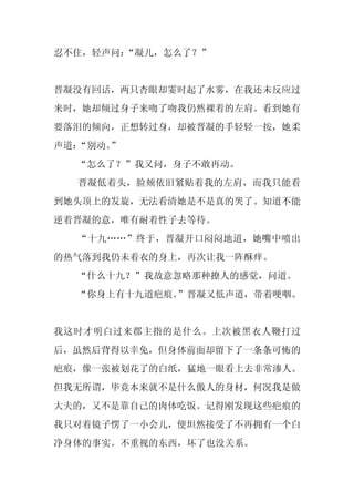 忍不住，轻声问：“凝儿，怎么了？”


晋凝没有回话，两只杏眼却霎时起了水雾，在我还未反应过
来时，她却倾过身子来吻了吻我仍然裸着的左肩。看到她有
要落泪的倾向，正想转过身，却被晋凝的手轻轻一按，她柔
声道：“别动。
      ”
  “怎么了？”我又问，身子不敢再动。
  晋凝低着头，脸颊依旧紧贴着我的左肩，而我只能看
到她头顶上的发旋，无法看清她是不是真的哭了。知道不能
逆着晋凝的意，唯有耐着性子去等待。
  “十九……”终于，晋凝开口闷闷地道，她嘴中喷出
的热气落到我仍未着衣的身上，再次让我一阵酥痒。
  “什么十九？”我故意忽略那种撩人的感觉，问道。
  “你身上有十九道疤痕。”晋凝又低声道，带着哽咽。


我这时才明白过来郡主指的是什么。上次被黑衣人鞭打过
后，虽然后背得以幸免，但身体前面却留下了一条条可怖的
疤痕，像一张被划花了的白纸，猛地一眼看上去非常渗人。
但我无所谓，毕竟本来就不是什么傲人的身材，何况我是做
大夫的，又不是靠自己的肉体吃饭。记得刚发现这些疤痕的
我只对着镜子愣了一小会儿，便坦然接受了不再拥有一个白
净身体的事实。不重视的东西，坏了也没关系。
 