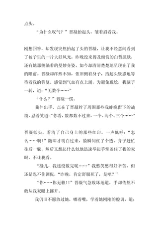 点头。
  “为什么叹气？”晋凝抬起头，皱着眉看我。


刚想回答，却发现突然抬起了头的晋凝，让我不经意间看到
了被子里的一片大好风光，昨晚没来得及细赏的白皙肌肤，
还有她那侧躺着的曼妙身姿，如今却清清楚楚地呈现在了我
的眼前。晋凝却浑然不知，依旧侧着身子，抬起头疑惑地等
待着我的答复。感觉到气血有点上涌，为避免尴尬，我脑子
一转，道：
    “无数个……”
  “什么？”晋凝一愣。
  我伸出手，点在了晋凝脖子周围那些我昨晚留下的战
绩，忍着笑道：
      “你看，数都数不过来，一个、两个、三个……”


晋凝低头，看清了自己身上的那些红印，一声低呼：“怎
么……啊！”随即才明白过来，脸瞬间红了个透，身子赶忙
往后一躲，然后又想起什么似地迅速举起手掌盖住了我的双
眼，不让我看。
  “凝儿，我还没数完呢……”我憋笑憋得好辛苦，但
还是忍不住调侃，“昨晚，肯定舒服死了，是吧？”
  “你……你无赖！ ”晋凝气急败坏地道，手却依然不
          ！
敢从我双眼上挪开。
  我仍旧不愿放过她，嘟着嘴，学着她刚刚的腔调，道：
 