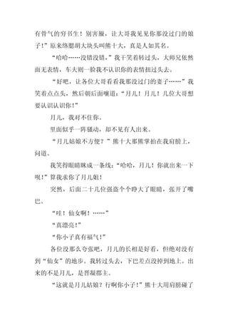 有骨气的穷书生！别害臊，让大哥我见见你那没过门的娘
子！
 ”原来络腮胡大块头叫熊十大，真是人如其名。
     “哈哈……没错没错，
              ”我干笑着转过头，大师兄依然
面无表情，车夫则一脸我不认识你的表情扭过头去。
     “好吧，让各位大哥看看我那没过门的妻子……”我
笑着点点头，然后朝后面嚷道：“月儿！月儿！几位大哥想
要认识认识你！
      ”
     月儿，我对不住你。
     里面似乎一阵骚动，却不见有人出来。
     “月儿姑娘不方便？”熊十大那熊掌拍在我肩膀上，
问道。
     我笑得眼睛眯成一条线：
               “哈哈，月儿！你就出来一下
呗！
 ”算我求你了月儿姐！
     突然，后面二十几位强盗个个睁大了眼睛，张开了嘴
巴。
     “哇！仙女啊！……”
     “真漂亮！”
     “你小子真有福气！
             ”
     各位没那么夸张吧，月儿的长相是好看，但绝对没有
到“仙女”的地步。我转过头去，下巴差点没掉到地上。出
来的不是月儿，是晋凝郡主。
     “这就是月儿姑娘？行啊你小子！”熊十大用肩膀碰了
 