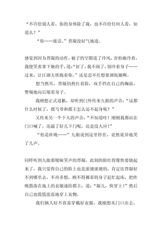 “不许给别人看，你的身体除了我，也不许给任何人看，知
道么？”
  “你……废话。
        ”晋凝没好气地道。


感觉到因为晋凝的动作，被子的空隙进了冷风，害怕她冷着，
我便笑着拿下她的手， “好了，
          道：   我不闹了，别冷着身子……
过来，让江湖大侠抱着你。
           ”还是忍不住想要调侃她啊。
  想当然耳，晋凝仍然红着脸，双手挡在自己的胸前，
警惕地向后缩着身子。
  我刚想正式道歉，却听到门外传来九姐的声音：
                      “这都
什么时候了，郡马爷和郡主怎么还不起身呢？”
  又传来另一个下人的声音：
             “不知道哇！刚刚我都站在
门口喊了，还敲了好几下门呢，还是没人应！”
  “怕是昨晚……”九姐说到这里停住，竟然诡异地笑
了几声。


同样听到九姐那暧昧笑声的晋凝，此刻的脸红得像快要烧起
来了，我只觉得自己的脸上也是滚烫滚烫的，肯定比晋凝好
不到哪里去，不再多想，顾不得裸着的身子赶忙起床，把昨
晚散落在地上的衣服递给郡主，道：
               “凝儿，快穿上！
                      ”然后
自己也慌慌张张地穿上衣物。
  我们俩人好不容易穿戴好衣服，我刚想从门口出去，
 