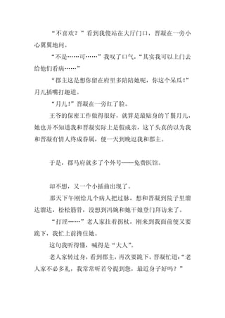 “不喜欢？”看到我傻站在大厅门口，晋凝在一旁小
心翼翼地问。
  “不是……可……”我叹了口气，
                “其实我可以上门去
给他们看病……”
  “郡主这是想你留在府里多陪陪她呢，你这个呆瓜！
                        ”
月儿插嘴打趣道。
  “月儿！
     ”晋凝在一旁红了脸。
  王爷的保密工作做得很好，就算是最贴身的丫鬟月儿，
她也并不知道我和晋凝实际上是假成亲，这丫头真的以为我
和晋凝有情人终成眷属，便一天到晚逗我和郡主。


  于是，郡马府就多了个外号——免费医馆。


  却不想，又一个小插曲出现了。
  那天下午刚给几个病人把过脉，想和晋凝到院子里溜
达溜达，松松筋骨，没想到冯婉和她干娘登门拜访来了。
  “打淫……”老人家拄着拐杖，刚来到我面前便又要
跪下，我忙上前搀住她。
  这句我听得懂，喊得是“大人”
               。
  老人家转过身，看到郡主，再次要跪下，晋凝忙道：
                        “老
人家不必多礼，我常常听若兮提到您，最近身子好吗？”
 